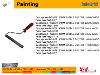 Painting

                                                Description-ROLLER, 21MM BUBBLE BUSTER, 180MM WIDE
                                                Price (usd /pc)- $1.7
                                                Description-ROLLER, 21MM BUBBLE BUSTER, 225MM WIDE
                                                Price (usd /pc)- $2.02
                                                Description-ROLLER, 40MM BUBBLE BUSTER, 50MM WIDE
                                                Price (usd /pc)- $1.32
                                                Description-ROLLER, 40MM BUBBLE BUSTER, 70MM WIDE
                                                Price (usd /pc)- $1.73
                                                Description-ROLLER, 40MM BUBBLE BUSTER, 100MM WIDE
                                                Price (usd /pc)- $1.9
                                                Description-ROLLER, 40MM BUBBLE BUSTER, 140MM WIDE
                                                Price (usd /pc)- $2.06
                                                Description-ROLLER, 40MM BUBBLE BUSTER, 225MM WIDE
                                                Price (usd /pc)- $2.7




Contacts: +1 305 – 790 – 1043 • Nicaragua: 505 – 790 - 1043
Worldwide Associate Offices in: United States United Kingdom Hong Kong China   Vietnam   Nicaragua Mexico
 