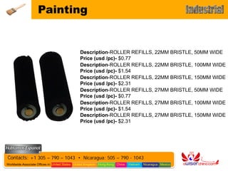 Painting


                                               Description-ROLLER REFILLS, 22MM BRISTLE, 50MM WIDE
                                               Price (usd /pc)- $0.77
                                               Description-ROLLER REFILLS, 22MM BRISTLE, 100MM WIDE
                                               Price (usd /pc)- $1.54
                                               Description-ROLLER REFILLS, 22MM BRISTLE, 150MM WIDE
                                               Price (usd /pc)- $2.31
                                               Description-ROLLER REFILLS, 27MM BRISTLE, 50MM WIDE
                                               Price (usd /pc)- $0.77
                                               Description-ROLLER REFILLS, 27MM BRISTLE, 100MM WIDE
                                               Price (usd /pc)- $1.54
                                               Description-ROLLER REFILLS, 27MM BRISTLE, 150MM WIDE
                                               Price (usd /pc)- $2.31




Contacts: +1 305 – 790 – 1043 • Nicaragua: 505 – 790 - 1043
Worldwide Associate Offices in: United States United Kingdom Hong Kong China   Vietnam   Nicaragua Mexico
 