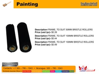 Painting




                                               Description-FRAME, TO SUIT 50MM BRISTLE ROLLERS
                                               Price (usd /pc)- $0.39
                                               Description-FRAME, TO SUIT 100MM BRISTLE ROLLERS
                                               Price (usd /pc)- $0.44
                                               Description-FRAME, TO SUIT 100MM BRISTLE ROLLERS
                                               Price (usd /pc)- $0.49




Contacts: +1 305 – 790 – 1043 • Nicaragua: 505 – 790 - 1043
Worldwide Associate Offices in: United States United Kingdom Hong Kong China   Vietnam   Nicaragua Mexico
 