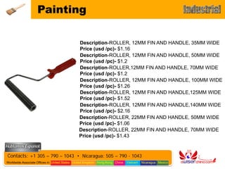 Painting

                                               Description-ROLLER, 12MM FIN AND HANDLE, 35MM WIDE
                                               Price (usd /pc)- $1.16
                                               Description-ROLLER, 12MM FIN AND HANDLE, 50MM WIDE
                                               Price (usd /pc)- $1.2
                                               Description-ROLLER,12MM FIN AND HANDLE, 70MM WIDE
                                               Price (usd /pc)- $1.2
                                               Description-ROLLER, 12MM FIN AND HANDLE, 100MM WIDE
                                               Price (usd /pc)- $1.26
                                               Description-ROLLER, 12MM FIN AND HANDLE,125MM WIDE
                                               Price (usd /pc)- $1.52
                                               Description-ROLLER, 12MM FIN AND HANDLE,140MM WIDE
                                               Price (usd /pc)- $2.16
                                               Description-ROLLER, 22MM FIN AND HANDLE, 50MM WIDE
                                               Price (usd /pc)- $1.06
                                               Description-ROLLER, 22MM FIN AND HANDLE, 70MM WIDE
                                               Price (usd /pc)- $1.43



Contacts: +1 305 – 790 – 1043 • Nicaragua: 505 – 790 - 1043
Worldwide Associate Offices in: United States United Kingdom Hong Kong China   Vietnam   Nicaragua Mexico
 