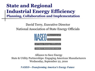State and Regional
Industrial Energy Efficiency
Planning, Collaboration and Implementation

           David Terry, Executive Director
     National Association of State Energy Officials




                       Alliance to Save Energy
  State & Utility Partnerships: Engaging American Manufacturers
                   Wednesday, September 22, 2010
 