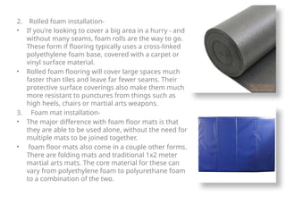 2. Rolled foam installation-
• If you're looking to cover a big area in a hurry - and
without many seams, foam rolls are the way to go.
These form if flooring typically uses a cross-linked
polyethylene foam base, covered with a carpet or
vinyl surface material.
• Rolled foam flooring will cover large spaces much
faster than tiles and leave far fewer seams. Their
protective surface coverings also make them much
more resistant to punctures from things such as
high heels, chairs or martial arts weapons.
3. Foam mat installation-
• The major difference with foam floor mats is that
they are able to be used alone, without the need for
multiple mats to be joined together.
• foam floor mats also come in a couple other forms.
There are folding mats and traditional 1x2 meter
martial arts mats. The core material for these can
vary from polyethylene foam to polyurethane foam
to a combination of the two.
 