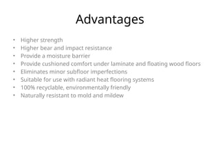 Advantages
• Higher strength
• Higher bear and impact resistance
• Provide a moisture barrier
• Provide cushioned comfort under laminate and floating wood floors
• Eliminates minor subfloor imperfections
• Suitable for use with radiant heat flooring systems
• 100% recyclable, environmentally friendly
• Naturally resistant to mold and mildew
 