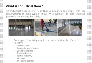 What is Industrial floor?
An industrial floor is any floor that is designed to comply with the
requirements of each type of industry. Movement of load, chemical
products, aesthetics, durability.
Each type of activity requires a pavement with different
finishes:
• Warehouses
• Industrial warehouses
• Logistics centres
• Food Industry
• Textile industry
• Airports
• Shopping centres
 