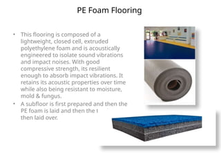 PE Foam Flooring
• This flooring is composed of a
lightweight, closed cell, extruded
polyethylene foam and is acoustically
engineered to isolate sound vibrations
and impact noises. With good
compressive strength, its resilient
enough to absorb impact vibrations. It
retains its acoustic properties over time
while also being resistant to moisture,
mold & fungus.
• A subfloor is first prepared and then the
PE foam is laid and then the top layer is
then laid over.
 