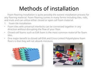 Methods of installation
Foam flooring installation is quite possibly the easiest installation process for
any flooring material. Foam flooring comes in many forms including tiles, rolls,
and mats and can utilize either closed or open cell foam material.
1. Foam tile installation-
• Foam tiles with universal interlocks can be connected together in any
direction without disrupting the flow of your floor.
• Closed cell foams such as EVA foam is the most common material for foam
tiles.
• One major benefit to closed cell EVA and Cross-Linked Polyethylene foam
floors is that they will not absorb moisture.
 