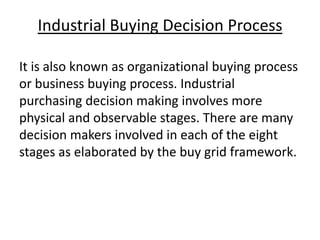 Industrial Buying Decision Process
It is also known as organizational buying process
or business buying process. Industrial
purchasing decision making involves more
physical and observable stages. There are many
decision makers involved in each of the eight
stages as elaborated by the buy grid framework.

 