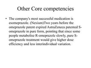 Other Core competencies
• The company's most successful medication is
  esomeprazole. (Nexium)Two years before the
  omeprazole patent expired AstraZeneca patented S-
  omeprazole in pure form, pointing that since some
  people metabolise R-omeprazole slowly, pure S-
  omeprazole treatment would give higher dose
  efficiency and less interindividual variation.
 