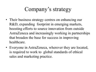 Company’s strategy
• Their business strategy centres on enhancing our
  R&D, expanding footprint in emerging markets,
  boosting efforts to source innovation from outside
  AstraZeneca and increasingly working in partnerships
  that broaden the base for success in improving
  healthcare.
• Everyone in AstraZeneca, wherever they are located,
  is required to work to global standards of ethical
  sales and marketing practice.
 