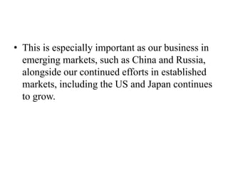 • This is especially important as our business in
  emerging markets, such as China and Russia,
  alongside our continued efforts in established
  markets, including the US and Japan continues
  to grow.
 