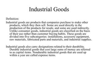 Industrial Goods
Definition:
Industrial goods are products that companies purchase to make other
   products, which they then sell. Some are used directly in the
   production of the products for resale, and some are used indirectly.
   Unlike consumer goods, industrial goods are classified on the basis
   of their use rather than customer buying habits. These goods are
   divided into five subcategories: installations, accessory equipment,
   raw materials, fabricated parts and materials, and industrial supplies.

Industrial goods also carry designations related to their durability.
   Durable industrial goods that cost large sums of money are referred
   to as capital items. Nondurable industrial goods that are used up
   within a year are called expense items.
 