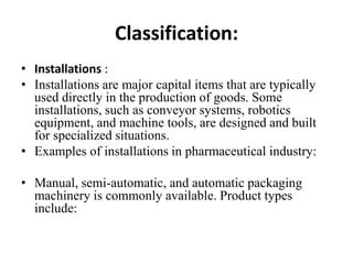 Classification:
• Installations :
• Installations are major capital items that are typically
  used directly in the production of goods. Some
  installations, such as conveyor systems, robotics
  equipment, and machine tools, are designed and built
  for specialized situations.
• Examples of installations in pharmaceutical industry:

• Manual, semi-automatic, and automatic packaging
  machinery is commonly available. Product types
  include:
 