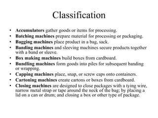 Classification
•   Accumulators gather goods or items for processing.
•   Batching machines prepare material for processing or packaging.
•   Bagging machines place product in a bag, sack.
•   Banding machines and sleeving machines secure products together
    with a band or sleeve.
•   Box making machines build boxes from cardboard.
•   Bundling machines form goods into piles for subsequent banding
    or wrapping.
•   Capping machines place, snap, or screw caps onto containers.
•   Cartoning machines create cartons or boxes from cardboard.
•   Closing machines are designed to close packages with a tying wire,
    narrow metal strap or tape around the neck of the bag; by placing a
    lid on a can or drum; and closing a box or other type of package.
 