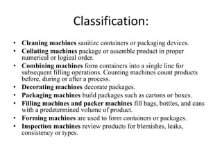 Classification:
• Cleaning machines sanitize containers or packaging devices.
• Collating machines package or assemble product in proper
  numerical or logical order.
• Combining machines form containers into a single line for
  subsequent filling operations. Counting machines count products
  before, during or after a process.
• Decorating machines decorate packages.
• Packaging machines build packages such as cartons or boxes.
• Filling machines and packer machines fill bags, bottles, and cans
  with a predetermined volume of product.
• Forming machines are used to form containers or packages.
• Inspection machines review products for blemishes, leaks,
  consistency or types.
 