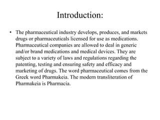 Introduction:
• The pharmaceutical industry develops, produces, and markets
  drugs or pharmaceuticals licensed for use as medications.
  Pharmaceutical companies are allowed to deal in generic
  and/or brand medications and medical devices. They are
  subject to a variety of laws and regulations regarding the
  patenting, testing and ensuring safety and efficacy and
  marketing of drugs. The word pharmaceutical comes from the
  Greek word Pharmakeia. The modern transliteration of
  Pharmakeia is Pharmacia.
 