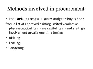 Methods involved in procurement:
• Industrial purchase: Usually straight rebuy is done
from a list of approved existing limited vendors as
   pharmaceutical items are capital items and are high
   involvement usually one time buying
• Bidding
• Leasing
• Tendering
 