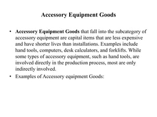 Accessory Equipment Goods

• Accessory Equipment Goods that fall into the subcategory of
  accessory equipment are capital items that are less expensive
  and have shorter lives than installations. Examples include
  hand tools, computers, desk calculators, and forklifts. While
  some types of accessory equipment, such as hand tools, are
  involved directly in the production process, most are only
  indirectly involved.
• Examples of Accessory equipment Goods:
 