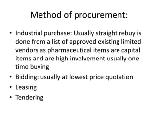 Method of procurement:
• Industrial purchase: Usually straight rebuy is
  done from a list of approved existing limited
  vendors as pharmaceutical items are capital
  items and are high involvement usually one
  time buying
• Bidding: usually at lowest price quotation
• Leasing
• Tendering
 