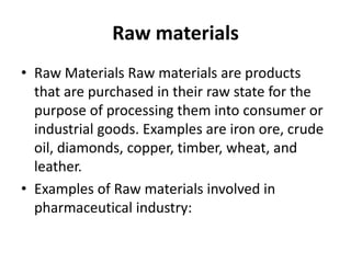 Raw materials
• Raw Materials Raw materials are products
  that are purchased in their raw state for the
  purpose of processing them into consumer or
  industrial goods. Examples are iron ore, crude
  oil, diamonds, copper, timber, wheat, and
  leather.
• Examples of Raw materials involved in
  pharmaceutical industry:
 