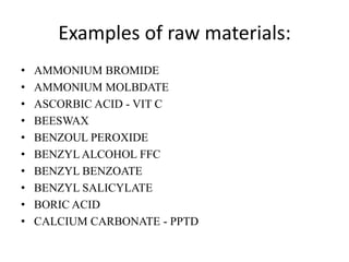Examples of raw materials:
•   AMMONIUM BROMIDE
•   AMMONIUM MOLBDATE
•   ASCORBIC ACID - VIT C
•   BEESWAX
•   BENZOUL PEROXIDE
•   BENZYL ALCOHOL FFC
•   BENZYL BENZOATE
•   BENZYL SALICYLATE
•   BORIC ACID
•   CALCIUM CARBONATE - PPTD
 