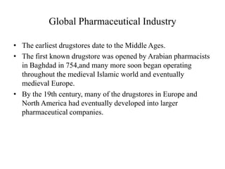 Global Pharmaceutical Industry

• The earliest drugstores date to the Middle Ages.
• The first known drugstore was opened by Arabian pharmacists
  in Baghdad in 754,and many more soon began operating
  throughout the medieval Islamic world and eventually
  medieval Europe.
• By the 19th century, many of the drugstores in Europe and
  North America had eventually developed into larger
  pharmaceutical companies.
 