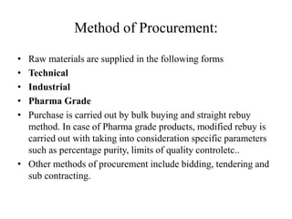 Method of Procurement:

• Raw materials are supplied in the following forms
• Technical
• Industrial
• Pharma Grade
• Purchase is carried out by bulk buying and straight rebuy
  method. In case of Pharma grade products, modified rebuy is
  carried out with taking into consideration specific parameters
  such as percentage purity, limits of quality controletc..
• Other methods of procurement include bidding, tendering and
  sub contracting.
 