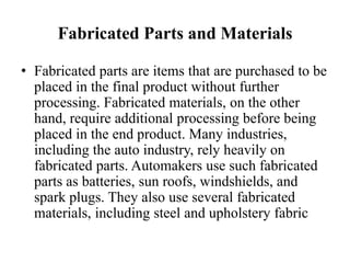 Fabricated Parts and Materials

• Fabricated parts are items that are purchased to be
  placed in the final product without further
  processing. Fabricated materials, on the other
  hand, require additional processing before being
  placed in the end product. Many industries,
  including the auto industry, rely heavily on
  fabricated parts. Automakers use such fabricated
  parts as batteries, sun roofs, windshields, and
  spark plugs. They also use several fabricated
  materials, including steel and upholstery fabric
 