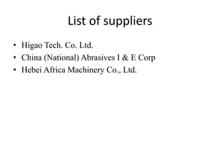 List of suppliers
• Higao Tech. Co. Ltd.
• China (National) Abrasives I & E Corp
• Hebei Africa Machinery Co., Ltd.
 
