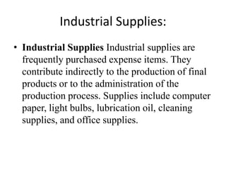 Industrial Supplies:
• Industrial Supplies Industrial supplies are
  frequently purchased expense items. They
  contribute indirectly to the production of final
  products or to the administration of the
  production process. Supplies include computer
  paper, light bulbs, lubrication oil, cleaning
  supplies, and office supplies.
 