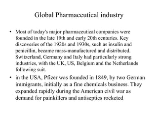 Global Pharmaceutical industry

• Most of today's major pharmaceutical companies were
  founded in the late 19th and early 20th centuries. Key
  discoveries of the 1920s and 1930s, such as insulin and
  penicillin, became mass-manufactured and distributed.
  Switzerland, Germany and Italy had particularly strong
  industries, with the UK, US, Belgium and the Netherlands
  following suit.
• in the USA, Pfizer was founded in 1849, by two German
  immigrants, initially as a fine chemicals business. They
  expanded rapidly during the American civil war as
  demand for painkillers and antiseptics rocketed
 