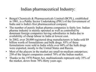 Indian pharmaceutical Industry:

• Bengal Chemicals & Pharmaceuticals Limited (BCPL), established
  in 1901, is a Public Sector Undertaking (PSU) of the Government of
  India and is India's first pharmaceutical company
• The number of purely Indian pharma companies is fairly low. Indian
  pharma industry is mainly operated as well as controlled by
  dominant foreign companies having subsidiaries in India due to
  availability of cheap labour in India at lowest cost.
• In 2002, over 20,000 registered drug manufacturers in India sold $9
  billion worth of formulations and bulk drugs. 85% of these
  formulations were sold in India while over 60% of the bulk drugs
  were exported, mostly to the United States and Russia.
• Most of the players in the market are small-to-medium enterprises;
  250 of the largest companies control 70% of the Indian market.
• Thanks to the 1970 Patent Act, multinationals represent only 35% of
  the market, down from 70% thirty years ago.
 