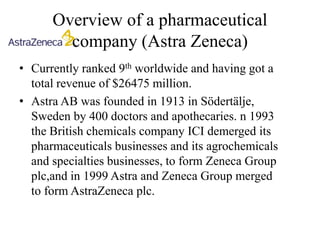 Overview of a pharmaceutical
        company (Astra Zeneca)
• Currently ranked 9th worldwide and having got a
  total revenue of $26475 million.
• Astra AB was founded in 1913 in Södertälje,
  Sweden by 400 doctors and apothecaries. n 1993
  the British chemicals company ICI demerged its
  pharmaceuticals businesses and its agrochemicals
  and specialties businesses, to form Zeneca Group
  plc,and in 1999 Astra and Zeneca Group merged
  to form AstraZeneca plc.
 