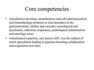 Core competencies
• AstraZeneca develops, manufactures and sells pharmaceutical
  and biotechnology products to treat disorders in the
  gastrointestinal, cardiac and vascular, neurological and
  psychiatric, infection, respiratory, pathological inflammation
  and oncology areas.
• AstraZeneca's pipeline, and 'patent cliff', was the subject of
  much speculation leading to pipeline-boosting collaboration
  and acquisition activities.
 