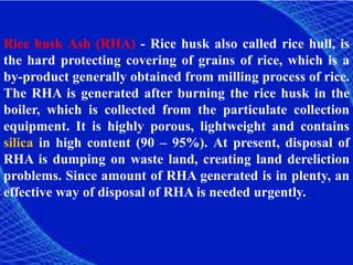 Rice husk Ash (RHA) - Rice husk also called rice hull, is
the hard protecting covering of grains of rice, which is a
by-product generally obtained from milling process of rice.
The RHA is generated after burning the rice husk in the
boiler, which is collected from the particulate collection
equipment. It is highly porous, lightweight and contains
silica in high content (90 – 95%). At present, disposal of
RHA is dumping on waste land, creating land dereliction
problems. Since amount of RHA generated is in plenty, an
effective way of disposal of RHA is needed urgently.
 