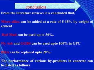 From the literature reviews it is concluded that,
Micro silica can be added at a rate of 5-15% by weight of
cement
Red Mud can be used up to 30%.
Fly Ash and GGBS can be used upto 100% in GPC
RHA can be replaced upto 20%.
The performance of various by-products in concrete can
be listed as follows
conclusion
 