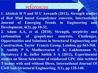 references
1. Abishek H N and M U Aswanth (2012), Strength studies
of Red Mud based Geopolymer concrete, International
Journal of Emerging Trends in Engineering and
Development, 6(2), pp 10-32.
2. Adam A.A, et al. (2010), Strength, sorptivity and
carbonation of geopolymer concrete, Challenges,
Opportunities and Solutions in Structural Engineering and
Construction, Taylor Francis Group, London, pp 563-568.
3. Ambily P S, Madheswaran C K, Lakhsmanan N,
Dattatreya J K, Jaffer Sathik S A (2012), Experimental
studies on Shear behaviour of reinforced GPC thin webbed
T-beams with and without fibres, International Journal Of
Civil And Structural Engineering, 3(1), pp 128-140.
 