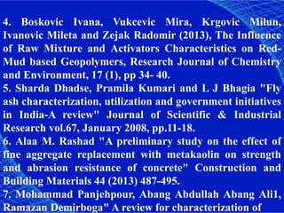 4. Boskovic Ivana, Vukcevic Mira, Krgovic Milun,
Ivanovic Mileta and Zejak Radomir (2013), The Influence
of Raw Mixture and Activators Characteristics on Red-
Mud based Geopolymers, Research Journal of Chemistry
and Environment, 17 (1), pp 34- 40.
5. Sharda Dhadse, Pramila Kumari and L J Bhagia "Fly
ash characterization, utilization and government initiatives
in India-A review" Journal of Scientific & Industrial
Research vol.67, January 2008, pp.11-18.
6. Alaa M. Rashad "A preliminary study on the effect of
fine aggregate replacement with metakaolin on strength
and abrasion resistance of concrete" Construction and
Building Materials 44 (2013) 487-495.
7. Mohammad Panjehpour, Abang Abdullah Abang Ali1,
Ramazan Demirboga" A review for characterization of
 