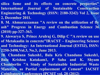 silica fume and its effects on concrete properties"
International Journal of Sustainable Construction
Engineering & Technology (ISSN: 2180-3242) Vol 2, Issue
2, December 2011.
8. M. Ahmaruzzaman "A review on the utilization of fly
ash" Progress in Energy and Combustion Science 36
(2010) pp-327–363.
9. Aiswarya S, Prince Arulraj G, Dilip C "A review on use
of Metakaolin in concrete"IRACST – Engineering Science
and Technology: An International Journal (ESTIJ), ISSN:
2250-3498,Vol.3, No.3, June 2013.
10. Chandana Sukesh1, Bala Kris Chandana Sukesh1,
Bala Krishna Katakam1, P Saha and K. Shyam
Chamberlin "A Study of Sustainable Industrial Waste
Materials as Partial replacement of Cement" IACSIT
Coimbatore Conferences IPCSIT vol. 28 (2012)
 