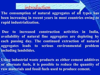introduction
The consumption of natural aggregates of all types has
been increasing in recent years in most countries owing to
rapid industrialization.
Due to increased construction activities in India,
availability of natural fine aggregates are depleting by
each passing day. The continued extraction of natural
aggregates leads to serious environmental problem
including landslides.
Using industrial waste products as either cement additives
or alternate fuels, it is possible to reduce the quantity of
raw materials and fossil fuels used to produce cement.
 
