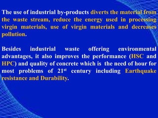 The use of industrial by-products diverts the material from
the waste stream, reduce the energy used in processing
virgin materials, use of virgin materials and decreases
pollution.
Besides industrial waste offering environmental
advantages, it also improves the performance (HSC and
HPC) and quality of concrete which is the need of hour for
most problems of 21st century including Earthquake
resistance and Durability.
 