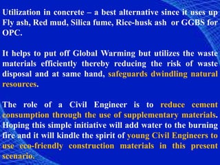 Utilization in concrete – a best alternative since it uses up
Fly ash, Red mud, Silica fume, Rice-husk ash or GGBS for
OPC.
It helps to put off Global Warming but utilizes the waste
materials efficiently thereby reducing the risk of waste
disposal and at same hand, safeguards dwindling natural
resources.
The role of a Civil Engineer is to reduce cement
consumption through the use of supplementary materials.
Hoping this simple initiative will add water to the burning
fire and it will kindle the spirit of young Civil Engineers to
use eco-friendly construction materials in this present
scenario.
 