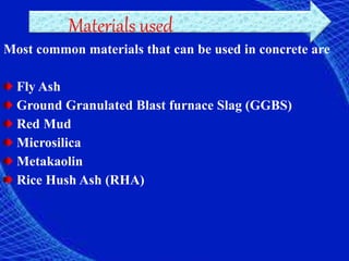 Materials used
Most common materials that can be used in concrete are
Fly Ash
Ground Granulated Blast furnace Slag (GGBS)
Red Mud
Microsilica
Metakaolin
Rice Hush Ash (RHA)
 