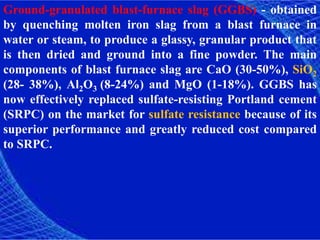 Ground-granulated blast-furnace slag (GGBS) - obtained
by quenching molten iron slag from a blast furnace in
water or steam, to produce a glassy, granular product that
is then dried and ground into a fine powder. The main
components of blast furnace slag are CaO (30-50%), SiO2
(28- 38%), Al2O3 (8-24%) and MgO (1-18%). GGBS has
now effectively replaced sulfate-resisting Portland cement
(SRPC) on the market for sulfate resistance because of its
superior performance and greatly reduced cost compared
to SRPC.
 