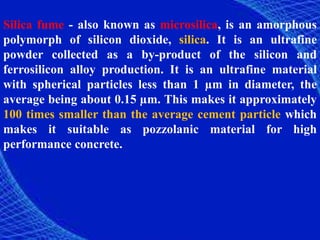 Silica fume - also known as microsilica, is an amorphous
polymorph of silicon dioxide, silica. It is an ultrafine
powder collected as a by-product of the silicon and
ferrosilicon alloy production. It is an ultrafine material
with spherical particles less than 1 µm in diameter, the
average being about 0.15 µm. This makes it approximately
100 times smaller than the average cement particle which
makes it suitable as pozzolanic material for high
performance concrete.
 