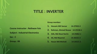 TITLE : INVERTER
Course instructor : Rethwan Faiz
Subject : Industrial Electronics
Sec : C
Group : 06
Group member:
1. Hossain MD Saroar 14-27032-2
2. Rahman, Ahmed Rezaur 14-25536-1
3. Atik, Md Ataul Karim 14-25862-1
4. Ali, Md Niyamot 14-26531-2
5. Hasan Md Mehedi 14-26521-2
 