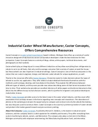 Industrial Caster Wheel Manufacturer, Caster Concepts,
Offers Comprehensive Resources
Caster Concepts is a caster wheel manufacturer based in Albion, Michigan that offers up a variety of useful
resources designed to help business owners and product developers make the best decisions for their
companies. Caster Concepts features a variety of blogs, videos, white papers, technical documents, and
photographs on their website.
Caster wheels play an integral part in many different industries as they allow everything from refrigerators to
robots to carts to roll freely. Not only can the average consumer find a variety of casters around the house,
but these wheels are also important in industrial settings. Caster Concepts is one of the few companies in the
nation that can custom-engineer, design, and fabricate caster wheels for unique applications, as well.
Thanks to the resources offered by Caster Concepts, it becomes easier to make decisions about the types of
wheels to use for any application. They offer videos to help individuals familiarize themselves with the
methods used to design, develop, and manufacture the wheels. They explain the differences between
different types of wheels, and they even provide new videos describing some of their latest innovations from
time to time. Their website also provides an excellent directory of white papers and technical documents that
delve into the different ways to manufacture casters, which is perfect for engineers and product developers
make better choices.
Finally, Caster Concepts provides access to the latest news in the caster wheel industry, and they even offer
newsletters that can keep viewers in the know regarding new concepts and innovations. The abundance of
photos on the website give viewers the opportunity to compare and contrast not only the wheels themselves,
but also the parts used to construct them. Caster Concepts is the country’s premiere provider of caster wheels
and product information geared toward everyone and every setting.
About the Company: Caster Concepts, founded by Richard H. Dobbins, is the leader in industrial caster
solutions, and the company boasts a solid reputation for reliability and honesty. They offer everything from
custom machining to wheels, casters, and fabrication. The company also plays a vital role in the Albion,
Michigan community with employee volunteering, the Manufacturing Education Fund, and internship
 
