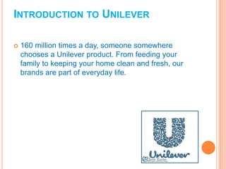 INTRODUCTION TO UNILEVER
 160 million times a day, someone somewhere
chooses a Unilever product. From feeding your
family to keeping your home clean and fresh, our
brands are part of everyday life.
 