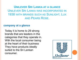 UNILEVER SRI LANKA AT A GLANCE
UNILEVER SRI LANKA WAS INCORPORATED IN
1938 WITH BRANDS SUCH AS SUNLIGHT, LUX
AND PEARS ROSE.
company at a glance
Today it is home to 29 strong
brands that are leaders in the
categories that they operate in.
With the local consumer being
at the heart of their business
They have products ideally
suited to the Sri Lankan
consumer.
 