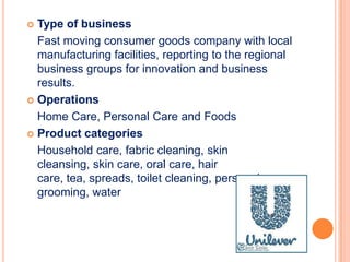  Type of business
Fast moving consumer goods company with local
manufacturing facilities, reporting to the regional
business groups for innovation and business
results.
 Operations
Home Care, Personal Care and Foods
 Product categories
Household care, fabric cleaning, skin
cleansing, skin care, oral care, hair
care, tea, spreads, toilet cleaning, personal
grooming, water
 