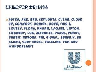 UNILEVER BRANDS
 Astra, Axe, Bru, Ceylonta, Clear, Close
Up, Comfort, Domex, Dove, Fair &
Lovely, Flora, Knorr, Laojee, Lipton,
Lifebuoy, Lux, Marmite, Pears, Ponds,
Pureit, Rexona, Rin, Signal, Sunsilk, Su
nlight, Surf Excel, Vaseline, Vim and
Wonderlight
 